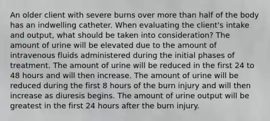 An older client with severe burns over more than half of the body has an indwelling catheter. When evaluating the client's intake and output, what should be taken into consideration? The amount of urine will be elevated due to the amount of intravenous fluids administered during the initial phases of treatment. The amount of urine will be reduced in the first 24 to 48 hours and will then increase. The amount of urine will be reduced during the first 8 hours of the burn injury and will then increase as diuresis begins. The amount of urine output will be greatest in the first 24 hours after the burn injury.