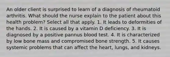 An older client is surprised to learn of a diagnosis of rheumatoid arthritis. What should the nurse explain to the patient about this health problem? Select all that apply. 1. It leads to deformities of the hands. 2. It is caused by a vitamin D deficiency. 3. It is diagnosed by a positive pannus blood test. 4. It is characterized by low bone mass and compromised bone strength. 5. It causes systemic problems that can affect the heart, lungs, and kidneys.