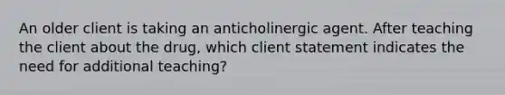 An older client is taking an anticholinergic agent. After teaching the client about the drug, which client statement indicates the need for additional teaching?