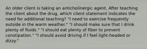 An older client is taking an anticholinergic agent. After teaching the client about the drug, which client statement indicates the need for additional teaching? "I need to exercise frequently outside in the warm weather." "I should make sure that I drink plenty of fluids." "I should eat plenty of fiber to prevent constipation." "I should avoid driving if I feel light-headed or dizzy."