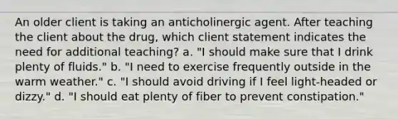 An older client is taking an anticholinergic agent. After teaching the client about the drug, which client statement indicates the need for additional teaching? a. "I should make sure that I drink plenty of fluids." b. "I need to exercise frequently outside in the warm weather." c. "I should avoid driving if I feel light-headed or dizzy." d. "I should eat plenty of fiber to prevent constipation."