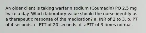 An older client is taking warfarin sodium (Coumadin) PO 2.5 mg twice a day. Which laboratory value should the nurse identify as a therapeutic response of the medication? a. INR of 2 to 3. b. PT of 4 seconds. c. PTT of 20 seconds. d. aPTT of 3 times normal.