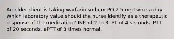 An older client is taking warfarin sodium PO 2.5 mg twice a day. Which laboratory value should the nurse identify as a therapeutic response of the medication? INR of 2 to 3. PT of 4 seconds. PTT of 20 seconds. aPTT of 3 times normal.