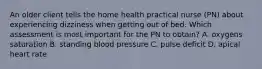 An older client tells the home health practical nurse (PN) about experiencing dizziness when getting out of bed. Which assessment is most important for the PN to obtain? A. oxygens saturation B. standing blood pressure C. pulse deficit D. apical heart rate