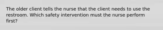 The older client tells the nurse that the client needs to use the restroom. Which safety intervention must the nurse perform first?