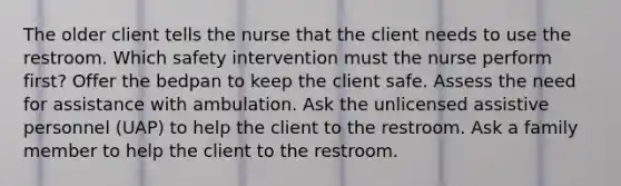 The older client tells the nurse that the client needs to use the restroom. Which safety intervention must the nurse perform first? Offer the bedpan to keep the client safe. Assess the need for assistance with ambulation. Ask the unlicensed assistive personnel (UAP) to help the client to the restroom. Ask a family member to help the client to the restroom.