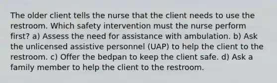 The older client tells the nurse that the client needs to use the restroom. Which safety intervention must the nurse perform first? a) Assess the need for assistance with ambulation. b) Ask the unlicensed assistive personnel (UAP) to help the client to the restroom. c) Offer the bedpan to keep the client safe. d) Ask a family member to help the client to the restroom.