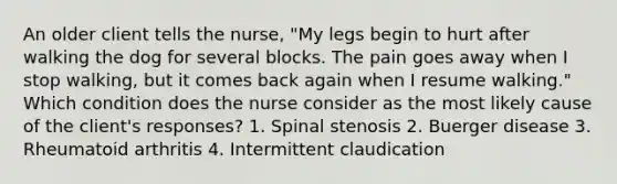 An older client tells the nurse, "My legs begin to hurt after walking the dog for several blocks. The pain goes away when I stop walking, but it comes back again when I resume walking." Which condition does the nurse consider as the most likely cause of the client's responses? 1. Spinal stenosis 2. Buerger disease 3. Rheumatoid arthritis 4. Intermittent claudication