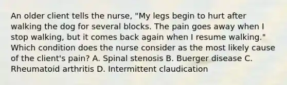 An older client tells the nurse, "My legs begin to hurt after walking the dog for several blocks. The pain goes away when I stop walking, but it comes back again when I resume walking." Which condition does the nurse consider as the most likely cause of the client's pain? A. Spinal stenosis B. Buerger disease C. Rheumatoid arthritis D. Intermittent claudication