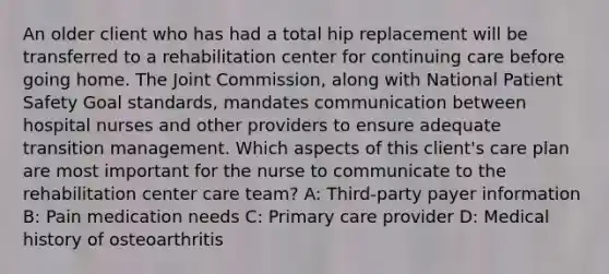 An older client who has had a total hip replacement will be transferred to a rehabilitation center for continuing care before going home. The Joint Commission, along with National Patient Safety Goal standards, mandates communication between hospital nurses and other providers to ensure adequate transition management. Which aspects of this client's care plan are most important for the nurse to communicate to the rehabilitation center care team? A: Third-party payer information B: Pain medication needs C: Primary care provider D: Medical history of osteoarthritis