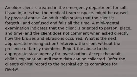 An older client is treated in the emergency department for soft-tissue injuries that the medical team suspects might be caused by physical abuse. An adult child states that the client is forgetful and confused and falls all the time. A mini-mental examination indicates that the client is oriented to person, place, and time, and the client does not comment when asked directly how the bruises and abrasions occurred. What is the next appropriate nursing action? Interview the client without the presence of family members. Report the abuse to the appropriate state agency for investigation. Accept the adult child's explanation until more data can be collected. Refer the client's clinical record to the hospital ethics committee for review.