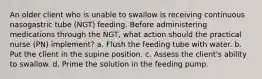 An older client who is unable to swallow is receiving continuous nasogastric tube (NGT) feeding. Before administering medications through the NGT, what action should the practical nurse (PN) implement? a. Flush the feeding tube with water. b. Put the client in the supine position. c. Assess the client's ability to swallow. d. Prime the solution in the feeding pump.