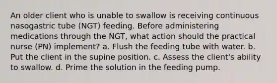 An older client who is unable to swallow is receiving continuous nasogastric tube (NGT) feeding. Before administering medications through the NGT, what action should the practical nurse (PN) implement? a. Flush the feeding tube with water. b. Put the client in the supine position. c. Assess the client's ability to swallow. d. Prime the solution in the feeding pump.