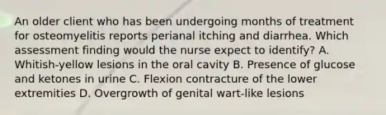 An older client who has been undergoing months of treatment for osteomyelitis reports perianal itching and diarrhea. Which assessment finding would the nurse expect to identify? A. Whitish-yellow lesions in the oral cavity B. Presence of glucose and ketones in urine C. Flexion contracture of the lower extremities D. Overgrowth of genital wart-like lesions