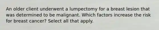 An older client underwent a lumpectomy for a breast lesion that was determined to be malignant. Which factors increase the risk for breast cancer? Select all that apply.