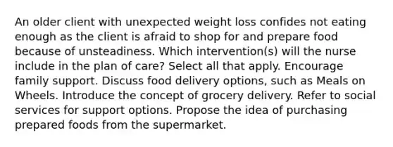 An older client with unexpected weight loss confides not eating enough as the client is afraid to shop for and prepare food because of unsteadiness. Which intervention(s) will the nurse include in the plan of care? Select all that apply. Encourage family support. Discuss food delivery options, such as Meals on Wheels. Introduce the concept of grocery delivery. Refer to social services for support options. Propose the idea of purchasing prepared foods from the supermarket.