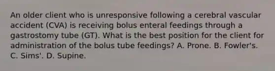 An older client who is unresponsive following a cerebral vascular accident (CVA) is receiving bolus enteral feedings through a gastrostomy tube (GT). What is the best position for the client for administration of the bolus tube feedings? A. Prone. B. Fowler's. C. Sims'. D. Supine.