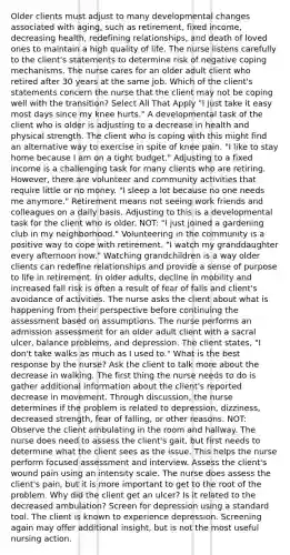 Older clients must adjust to many developmental changes associated with aging, such as retirement, fixed income, decreasing health, redefining relationships, and death of loved ones to maintain a high quality of life. The nurse listens carefully to the client's statements to determine risk of negative coping mechanisms. The nurse cares for an older adult client who retired after 30 years at the same job. Which of the client's statements concern the nurse that the client may not be coping well with the transition? Select All That Apply "I just take it easy most days since my knee hurts." A developmental task of the client who is older is adjusting to a decrease in health and physical strength. The client who is coping with this might find an alternative way to exercise in spite of knee pain. "I like to stay home because I am on a tight budget." Adjusting to a fixed income is a challenging task for many clients who are retiring. However, there are volunteer and community activities that require little or no money. "I sleep a lot because no one needs me anymore." Retirement means not seeing work friends and colleagues on a daily basis. Adjusting to this is a developmental task for the client who is older. NOT: "I just joined a gardening club in my neighborhood." Volunteering in the community is a positive way to cope with retirement. "I watch my granddaughter every afternoon now." Watching grandchildren is a way older clients can redefine relationships and provide a sense of purpose to life in retirement. In older adults, decline in mobility and increased fall risk is often a result of fear of falls and client's avoidance of activities. The nurse asks the client about what is happening from their perspective before continuing the assessment based on assumptions. The nurse performs an admission assessment for an older adult client with a sacral ulcer, balance problems, and depression. The client states, "I don't take walks as much as I used to." What is the best response by the nurse? Ask the client to talk more about the decrease in walking. The first thing the nurse needs to do is gather additional information about the client's reported decrease in movement. Through discussion, the nurse determines if the problem is related to depression, dizziness, decreased strength, fear of falling, or other reasons. NOT: Observe the client ambulating in the room and hallway. The nurse does need to assess the client's gait, but first needs to determine what the client sees as the issue. This helps the nurse perform focused assessment and interview. Assess the client's wound pain using an intensity scale. The nurse does assess the client's pain, but it is more important to get to the root of the problem. Why did the client get an ulcer? Is it related to the decreased ambulation? Screen for depression using a standard tool. The client is known to experience depression. Screening again may offer additional insight, but is not the most useful nursing action.