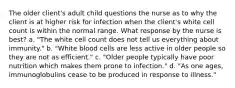 The older client's adult child questions the nurse as to why the client is at higher risk for infection when the client's white cell count is within the normal range. What response by the nurse is best? a. "The white cell count does not tell us everything about immunity." b. "White blood cells are less active in older people so they are not as efficient." c. "Older people typically have poor nutrition which makes them prone to infection." d. "As one ages, immunoglobulins cease to be produced in response to illness."