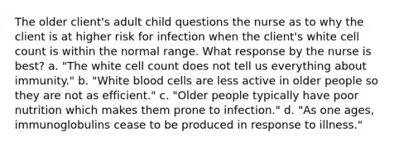 The older client's adult child questions the nurse as to why the client is at higher risk for infection when the client's white cell count is within the normal range. What response by the nurse is best? a. "The white cell count does not tell us everything about immunity." b. "White blood cells are less active in older people so they are not as efficient." c. "Older people typically have poor nutrition which makes them prone to infection." d. "As one ages, immunoglobulins cease to be produced in response to illness."