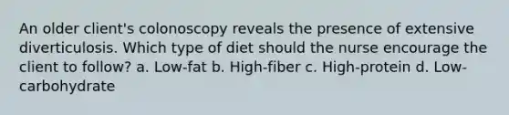 An older client's colonoscopy reveals the presence of extensive diverticulosis. Which type of diet should the nurse encourage the client to follow? a. Low-fat b. High-fiber c. High-protein d. Low-carbohydrate