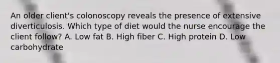 An older client's colonoscopy reveals the presence of extensive diverticulosis. Which type of diet would the nurse encourage the client follow? A. Low fat B. High fiber C. High protein D. Low carbohydrate