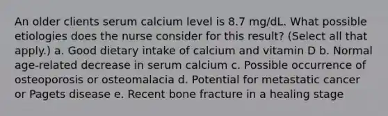 An older clients serum calcium level is 8.7 mg/dL. What possible etiologies does the nurse consider for this result? (Select all that apply.) a. Good dietary intake of calcium and vitamin D b. Normal age-related decrease in serum calcium c. Possible occurrence of osteoporosis or osteomalacia d. Potential for metastatic cancer or Pagets disease e. Recent bone fracture in a healing stage