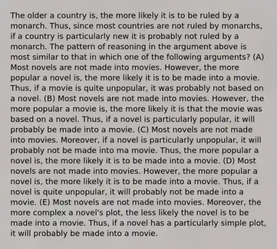 The older a country is, the more likely it is to be ruled by a monarch. Thus, since most countries are not ruled by monarchs, if a country is particularly new it is probably not ruled by a monarch. The pattern of reasoning in the argument above is most similar to that in which one of the following arguments? (A) Most novels are not made into movies. However, the more popular a novel is, the more likely it is to be made into a movie. Thus, if a movie is quite unpopular, it was probably not based on a novel. (B) Most novels are not made into movies. However, the more popular a movie is, the more likely it is that the movie was based on a novel. Thus, if a novel is particularly popular, it will probably be made into a movie. (C) Most novels are not made into movies. Moreover, if a novel is particularly unpopular, it will probably not be made into ma movie. Thus, the more popular a novel is, the more likely it is to be made into a movie. (D) Most novels are not made into movies. However, the more popular a novel is, the more likely it is to be made into a movie. Thus, if a novel is quite unpopular, it will probably not be made into a movie. (E) Most novels are not made into movies. Moreover, the more complex a novel's plot, the less likely the novel is to be made into a movie. Thus, if a novel has a particularly simple plot, it will probably be made into a movie.