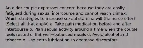 An older couple expresses concern because they are easily fatigued during sexual intercourse and cannot reach climax. Which strategies to increase sexual stamina will the nurse offer? (Select all that apply) a. Take pain medication before and after intercourse b. Plan sexual activity around a time when the couple feels rested c. Eat well−balanced meals d. Avoid alcohol and tobacco e. Use extra lubrication to decrease discomfort