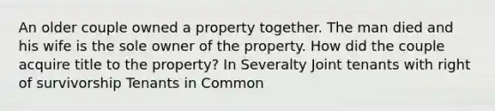 An older couple owned a property together. The man died and his wife is the sole owner of the property. How did the couple acquire title to the property? In Severalty Joint tenants with right of survivorship Tenants in Common