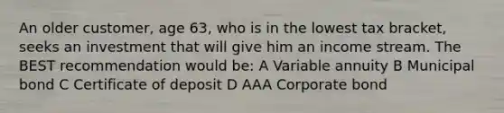 An older customer, age 63, who is in the lowest tax bracket, seeks an investment that will give him an income stream. The BEST recommendation would be: A Variable annuity B Municipal bond C Certificate of deposit D AAA Corporate bond