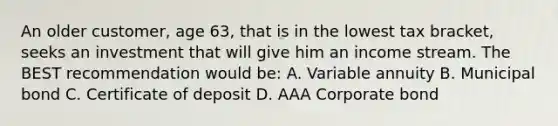 An older customer, age 63, that is in the lowest tax bracket, seeks an investment that will give him an income stream. The BEST recommendation would be: A. Variable annuity B. Municipal bond C. Certificate of deposit D. AAA Corporate bond