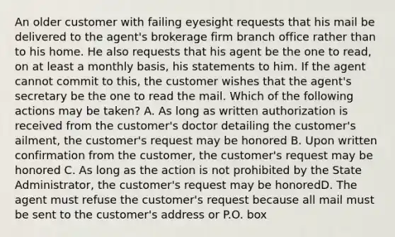 An older customer with failing eyesight requests that his mail be delivered to the agent's brokerage firm branch office rather than to his home. He also requests that his agent be the one to read, on at least a monthly basis, his statements to him. If the agent cannot commit to this, the customer wishes that the agent's secretary be the one to read the mail. Which of the following actions may be taken? A. As long as written authorization is received from the customer's doctor detailing the customer's ailment, the customer's request may be honored B. Upon written confirmation from the customer, the customer's request may be honored C. As long as the action is not prohibited by the State Administrator, the customer's request may be honoredD. The agent must refuse the customer's request because all mail must be sent to the customer's address or P.O. box