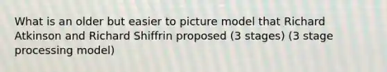 What is an older but easier to picture model that Richard Atkinson and Richard Shiffrin proposed (3 stages) (3 stage processing model)