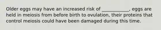 Older eggs may have an increased risk of ____________, eggs are held in meiosis from before birth to ovulation, their proteins that control meiosis could have been damaged during this time.