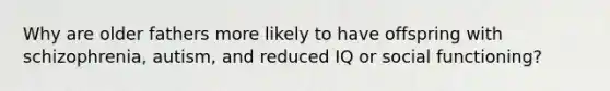 Why are older fathers more likely to have offspring with schizophrenia, autism, and reduced IQ or social functioning?