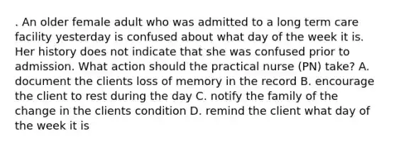 . An older female adult who was admitted to a long term care facility yesterday is confused about what day of the week it is. Her history does not indicate that she was confused prior to admission. What action should the practical nurse (PN) take? A. document the clients loss of memory in the record B. encourage the client to rest during the day C. notify the family of the change in the clients condition D. remind the client what day of the week it is