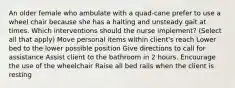 An older female who ambulate with a quad-cane prefer to use a wheel chair because she has a halting and unsteady gait at times. Which interventions should the nurse implement? (Select all that apply) Move personal items within client's reach Lower bed to the lower possible position Give directions to call for assistance Assist client to the bathroom in 2 hours. Encourage the use of the wheelchair Raise all bed rails when the client is resting