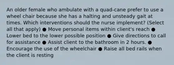 An older female who ambulate with a quad-cane prefer to use a wheel chair because she has a halting and unsteady gait at times. Which interventions should the nurse implement? (Select all that apply) ● Move personal items within client's reach ● Lower bed to the lower possible position ● Give directions to call for assistance ● Assist client to the bathroom in 2 hours. ● Encourage the use of the wheelchair ● Raise all bed rails when the client is resting