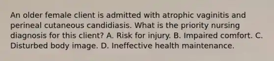 An older female client is admitted with atrophic vaginitis and perineal cutaneous candidiasis. What is the priority nursing diagnosis for this client? A. Risk for injury. B. Impaired comfort. C. Disturbed body image. D. Ineffective health maintenance.