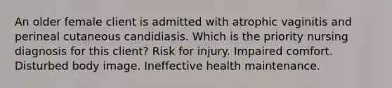 An older female client is admitted with atrophic vaginitis and perineal cutaneous candidiasis. Which is the priority nursing diagnosis for this client? Risk for injury. Impaired comfort. Disturbed body image. Ineffective health maintenance.