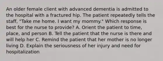 An older female client with advanced dementia is admitted to the hospital with a fractured hip. The patient repeatedly tells the staff, "Take me home. I want my mommy." Which response is best for the nurse to provide? A. Orient the patient to time, place, and person B. Tell the patient that the nurse is there and will help her C. Remind the patient that her mother is no longer living D. Explain the seriousness of her injury and need for hospitalization