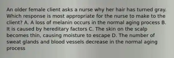 An older female client asks a nurse why her hair has turned gray. Which response is most appropriate for the nurse to make to the client? A. A loss of melanin occurs in the normal aging process B. It is caused by hereditary factors C. The skin on the scalp becomes thin, causing moisture to escape D. The number of sweat glands and blood vessels decrease in the normal aging process