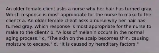 An older female client asks a nurse why her hair has turned gray. Which response is most appropriate for the nurse to make to the client? a. An older female client asks a nurse why her hair has turned gray. Which response is most appropriate for the nurse to make to the client? b. "A loss of melanin occurs in the normal aging process." c. "The skin on the scalp becomes thin, causing moisture to escape." d. "It is caused by hereditary factors."