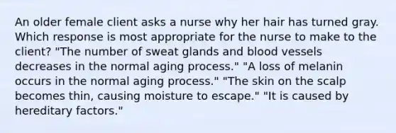 An older female client asks a nurse why her hair has turned gray. Which response is most appropriate for the nurse to make to the client? "The number of sweat glands and blood vessels decreases in the normal aging process." "A loss of melanin occurs in the normal aging process." "The skin on the scalp becomes thin, causing moisture to escape." "It is caused by hereditary factors."