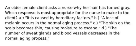 An older female client asks a nurse why her hair has turned gray. Which response is most appropriate for the nurse to make to the client? a.) "It is caused by hereditary factors." b.) "A loss of melanin occurs in the normal aging process." c.) "The skin on the scalp becomes thin, causing moisture to escape." d.) "The number of sweat glands and blood vessels decreases in the normal aging process."