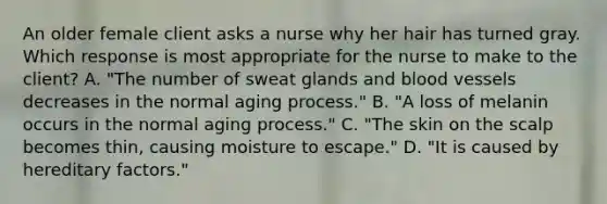 An older female client asks a nurse why her hair has turned gray. Which response is most appropriate for the nurse to make to the client? A. "The number of sweat glands and blood vessels decreases in the normal aging process." B. "A loss of melanin occurs in the normal aging process." C. "The skin on the scalp becomes thin, causing moisture to escape." D. "It is caused by hereditary factors."