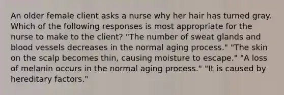 An older female client asks a nurse why her hair has turned gray. Which of the following responses is most appropriate for the nurse to make to the client? "The number of sweat glands and blood vessels decreases in the normal aging process." "The skin on the scalp becomes thin, causing moisture to escape." "A loss of melanin occurs in the normal aging process." "It is caused by hereditary factors."