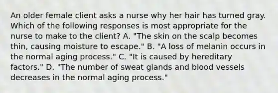 An older female client asks a nurse why her hair has turned gray. Which of the following responses is most appropriate for the nurse to make to the client? A. "The skin on the scalp becomes thin, causing moisture to escape." B. "A loss of melanin occurs in the normal aging process." C. "It is caused by hereditary factors." D. "The number of sweat glands and blood vessels decreases in the normal aging process."