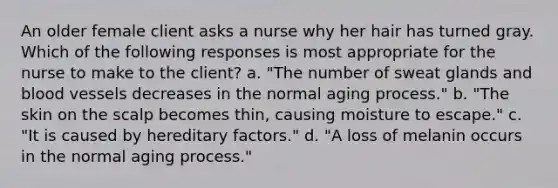 An older female client asks a nurse why her hair has turned gray. Which of the following responses is most appropriate for the nurse to make to the client? a. "The number of sweat glands and blood vessels decreases in the normal aging process." b. "The skin on the scalp becomes thin, causing moisture to escape." c. "It is caused by hereditary factors." d. "A loss of melanin occurs in the normal aging process."